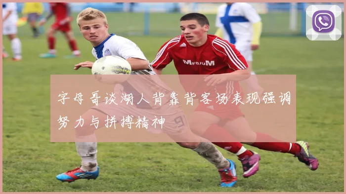 字母哥谈湖人背靠背客场表现强调努力与拼搏精神