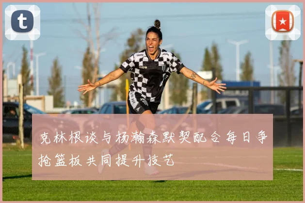 克林根谈与杨瀚森默契配合每日争抢篮板共同提升技艺