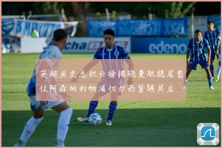 英超历史总积分榜揭晓曼联稳居首位阿森纳利物浦切尔西紧随其后