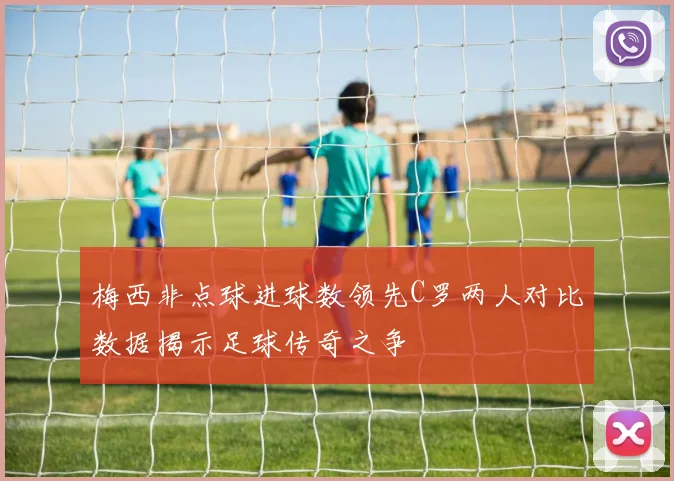 梅西非点球进球数领先C罗两人对比数据揭示足球传奇之争