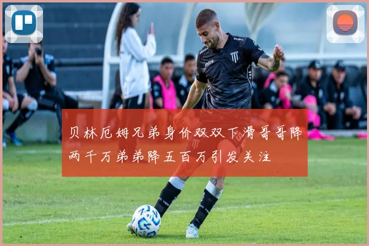 贝林厄姆兄弟身价双双下滑哥哥降两千万弟弟降五百万引发关注