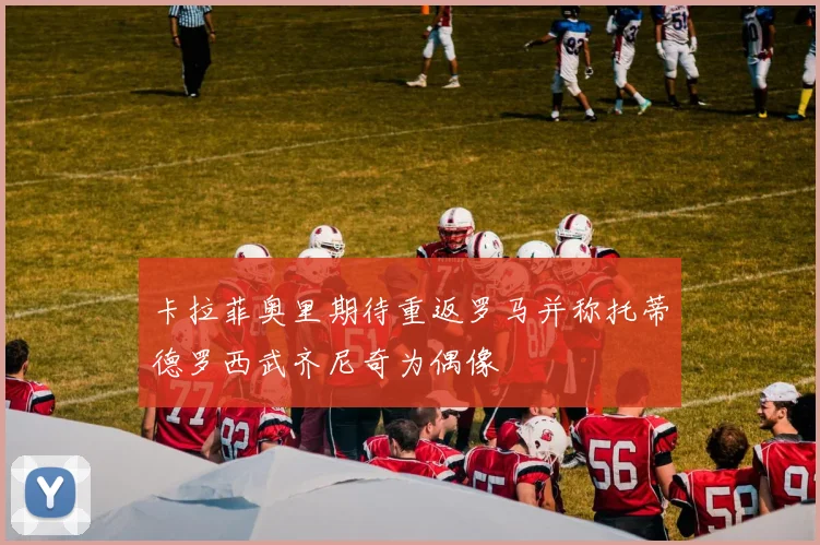 卡拉菲奥里期待重返罗马并称托蒂德罗西武齐尼奇为偶像