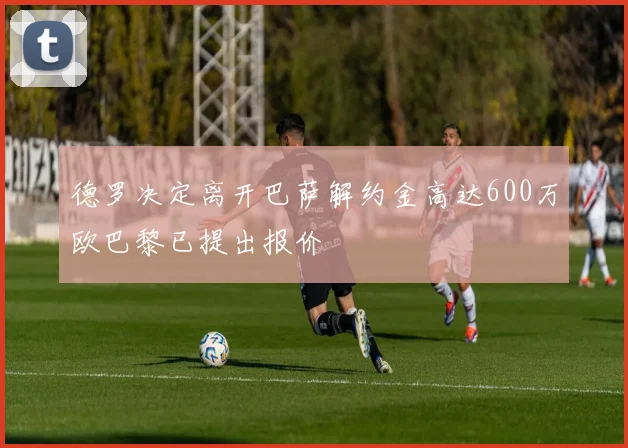 德罗决定离开巴萨解约金高达600万欧巴黎已提出报价