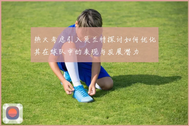 热火考虑引入莫兰特探讨如何优化其在球队中的表现与发展潜力