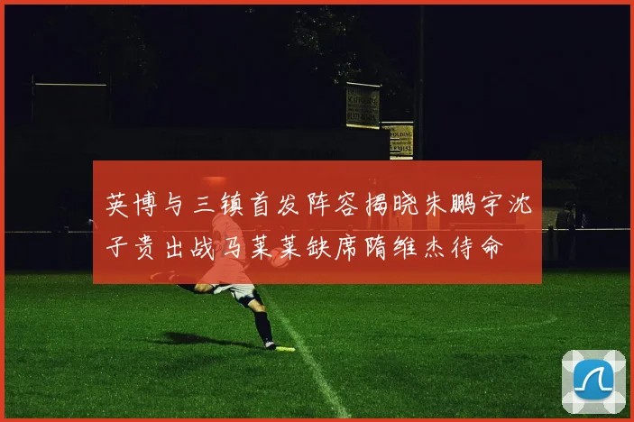 英博与三镇首发阵容揭晓朱鹏宇沈子贵出战马莱莱缺席隋维杰待命