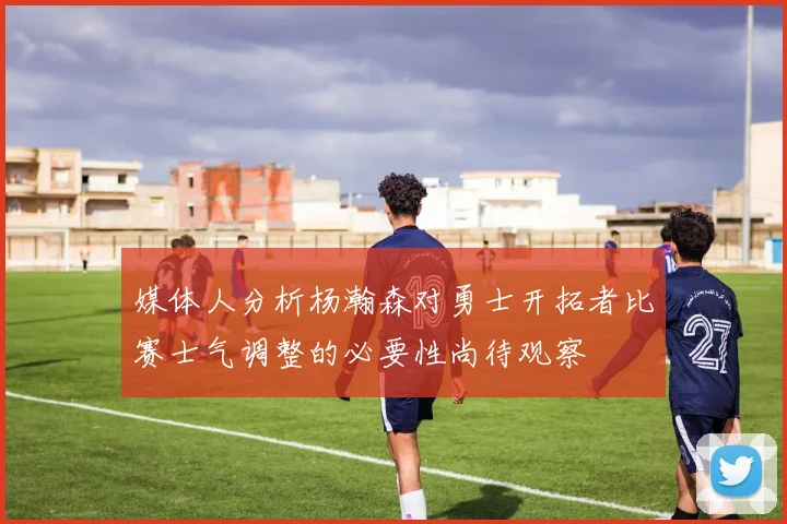 媒体人分析杨瀚森对勇士开拓者比赛士气调整的必要性尚待观察