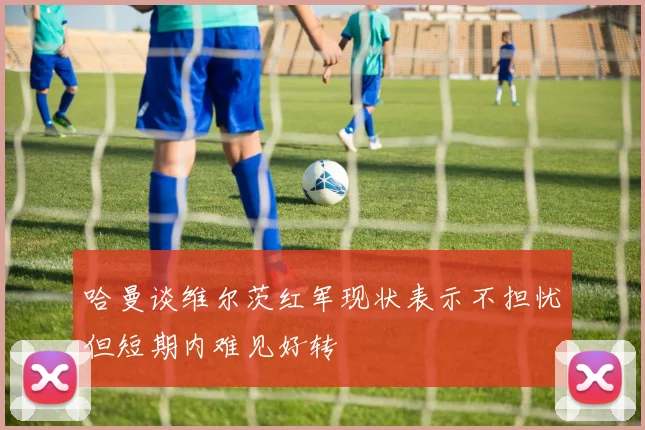 哈曼谈维尔茨红军现状表示不担忧但短期内难见好转