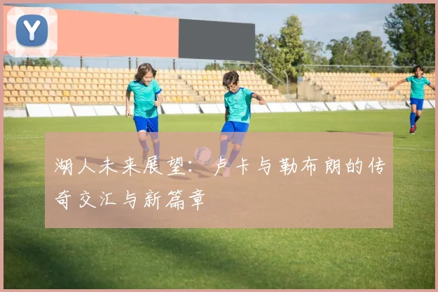 湖人未来展望：卢卡与勒布朗的传奇交汇与新篇章