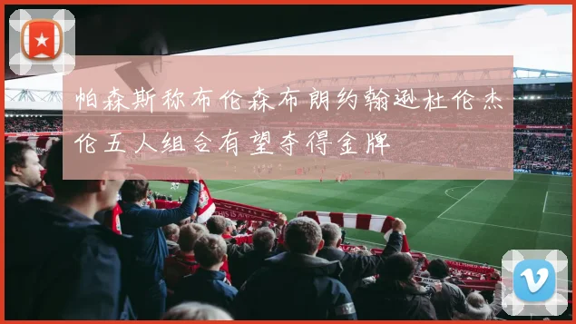 帕森斯称布伦森布朗约翰逊杜伦杰伦五人组合有望夺得金牌