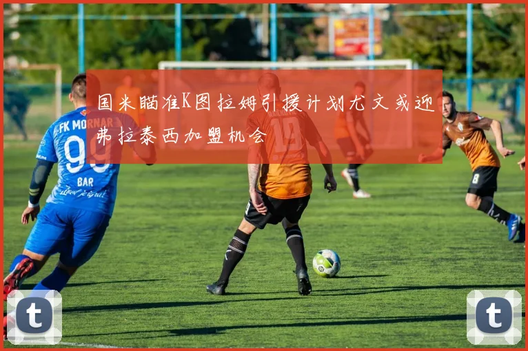 国米瞄准K图拉姆引援计划尤文或迎弗拉泰西加盟机会