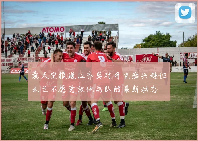 意天空报道拉齐奥对奇克感兴趣但米兰不愿意放他离队的最新动态