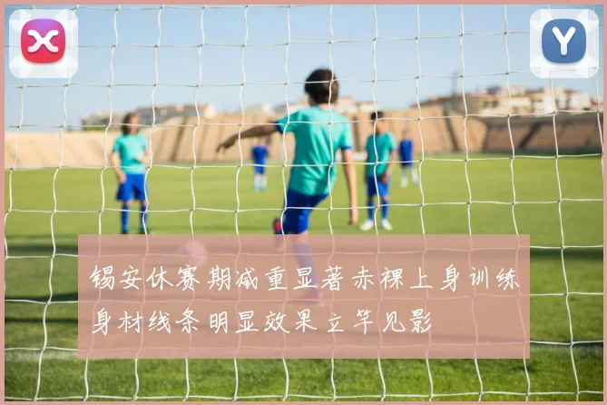 锡安休赛期减重显著赤裸上身训练身材线条明显效果立竿见影