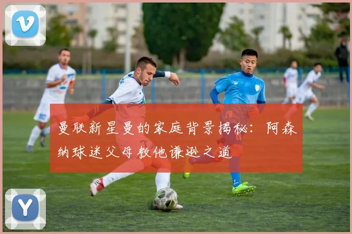曼联新星曼的家庭背景揭秘：阿森纳球迷父母教他谦逊之道