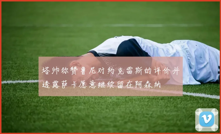 塔帅称赞鲁尼对约克雷斯的评价并透露萨卡愿意继续留在阿森纳
