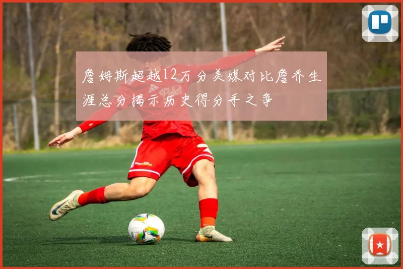 詹姆斯超越12万分美媒对比詹乔生涯总分揭示历史得分手之争