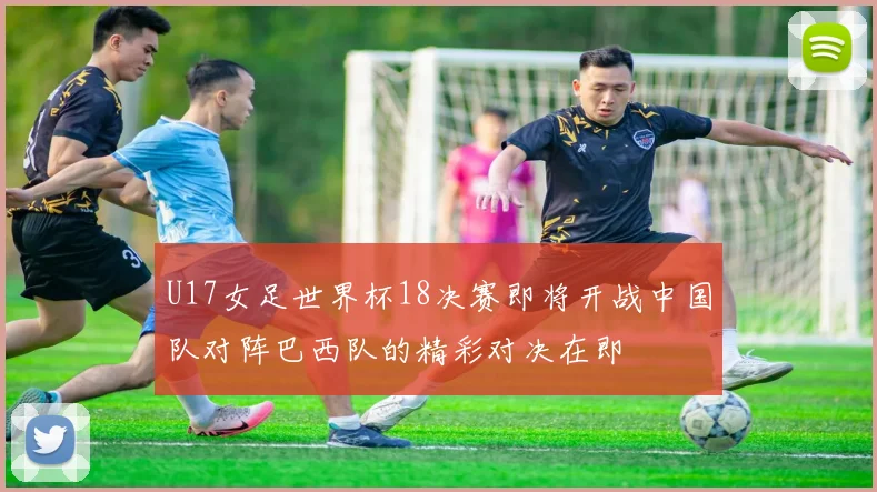 U17女足世界杯18决赛即将开战中国队对阵巴西队的精彩对决在即
