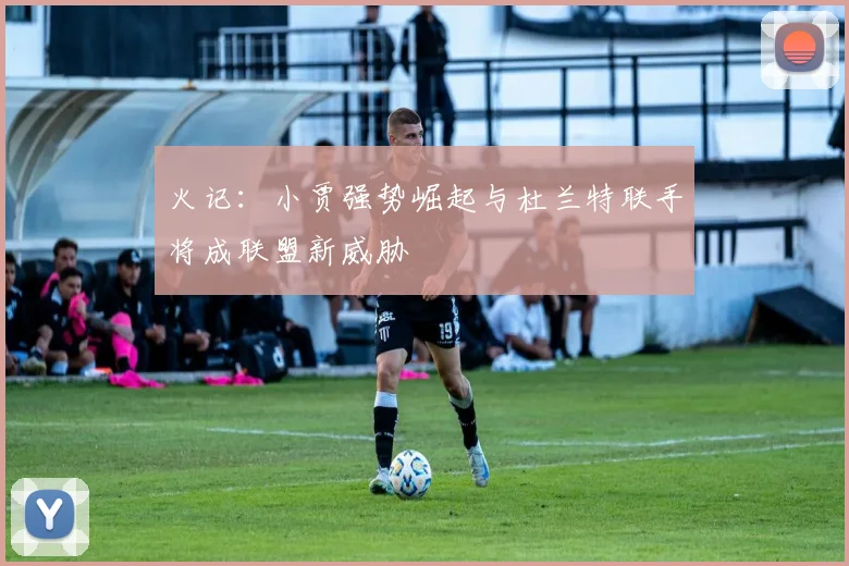 火记：小贾强势崛起与杜兰特联手将成联盟新威胁