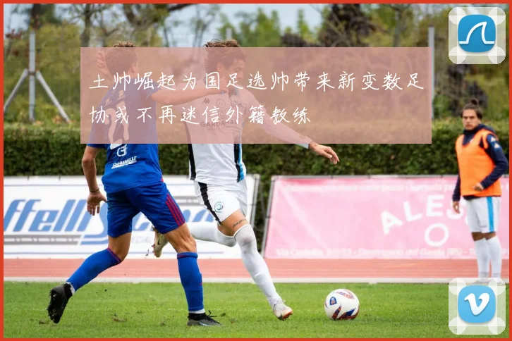 土帅崛起为国足选帅带来新变数足协或不再迷信外籍教练