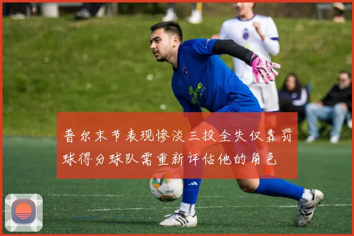 普尔末节表现惨淡三投全失仅靠罚球得分球队需重新评估他的角色