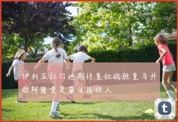 伊利亚拉门迪期待皇社战胜皇马并称阿隆索是最佳接班人