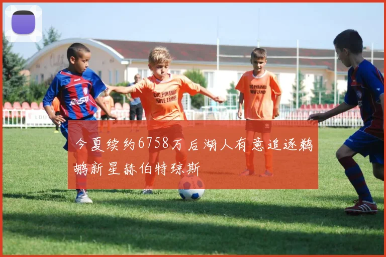 今夏续约6758万后湖人有意追逐鹈鹕新星赫伯特琼斯