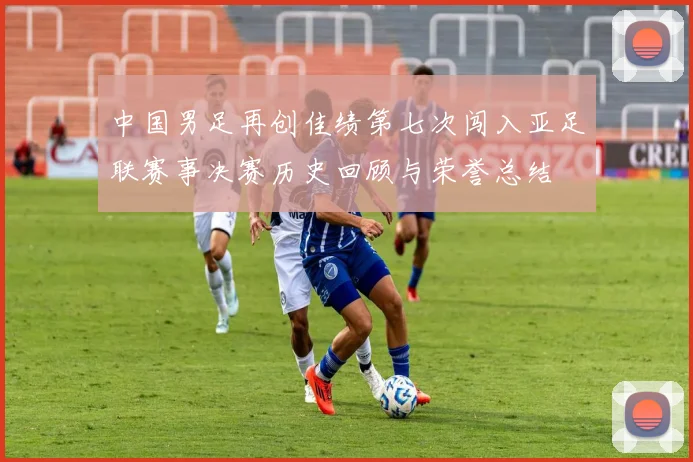 中国男足再创佳绩第七次闯入亚足联赛事决赛历史回顾与荣誉总结