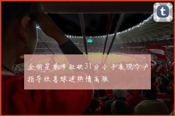 全明星单节狂砍31分小卡表现令卢指导欣喜球迷热情高涨