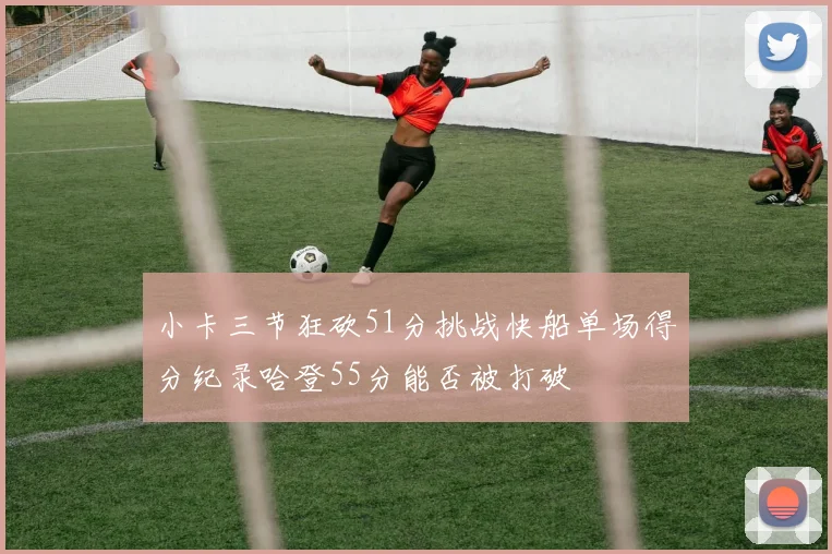 小卡三节狂砍51分挑战快船单场得分纪录哈登55分能否被打破