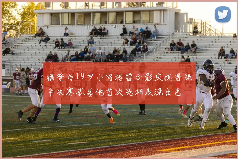 福登与19岁小将格雷合影庆祝晋级半决赛恭喜他首次亮相表现出色